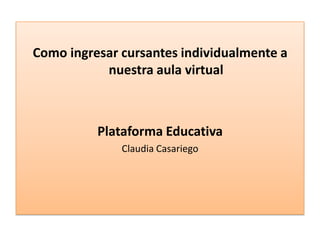 Como ingresar cursantes individualmente a
nuestra aula virtual
Plataforma Educativa
Claudia Casariego
 