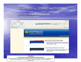 ¿COMO INGRESO AL CORREO INSTITUCIONAL?

-Ingresamos por la pagina pregrado.uniminuto.edu
-Le damos clic a Sede Principal-Bogota




                                                 pdfMachine
                         Is a pdf writer that produces quality PDF files with ease!
 Produce quality PDF files in seconds and preserve the integrity of your original documents. Compatible across
      nearly all Windows platforms, if you can print from a windows application you can use pdfMachine.
                                                Get yours now!
 