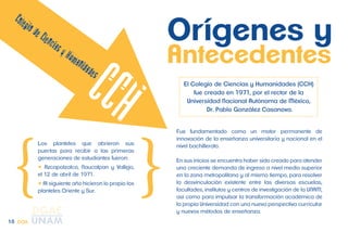 Antecedentes 
El Colegio de Ciencias y Humanidades (CCH) 
fue creado en 1971, por el rector de la 
Universidad Nacional Autónoma de México, 
Dr. Pablo González Casanova. 
Fue fundamentado como un motor permanente de 
innovación de la enseñanza universitaria y nacional en el 
nivel bachillerato. 
En sus inicios se encuentra haber sido creado para atender 
una creciente demanda de ingreso a nivel medio superior 
en la zona metropolitana y al mismo tiempo, para resolver 
la desvinculación existente entre las diversas escuelas, 
facultades, institutos y centros de investigación de la UNAM, 
así como para impulsar la transformación académica de 
la propia Universidad con una nueva perspectiva curricular 
y nuevos métodos de enseñanza. 
Los planteles que abrieron sus 
puertas para recibir a las primeras 
generaciones de estudiantes fueron: 
 Azcapotzalco, Naucalpan y Vallejo, 
el 12 de abril de 1971. 
 Al siguiente año hicieron lo propio los 
planteles Oriente y Sur. 
Orígenes y 
15 CCH 
 