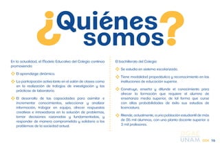 En la actualidad, el Modelo Educativo del Colegio continúa 
promoviendo: 
El aprendizaje dinámico. 
La participación activa tanto en el salón de clases como 
en la realización de trabajos de investigación y las 
prácticas de laboratorio. 
El desarrollo de las capacidades para asimilar e 
incrementar conocimientos, seleccionar y analizar 
información, trabajar en equipo, ofrecer respuestas 
creativas e innovadoras en la solución de problemas, 
tomar decisiones razonadas y fundamentadas, y 
responder de manera comprometida y solidaria a los 
problemas de la sociedad actual. 
El bachillerato del Colegio: 
Se estudia en sistema escolarizado. 
Tiene modalidad propedéutica y reconocimiento en las 
instituciones de educación superior. 
Construye, enseña y difunde el conocimiento para 
ofrecer la formación que requiere el alumno de 
enseñanza media superior, de tal forma que curse 
con altas probabilidades de éxito sus estudios de 
licenciatura. 
Atiende, actualmente, a una población estudiantil de más 
de 56 mil alumnos, con una planta docente superior a 
3 mil profesores. 
CCH 16 
 