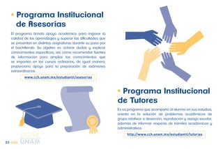 • Programa Institucional 
de Tutores 
Es un programa que acompaña al alumno en sus estudios, 
orienta en la solución de problemas académicos de 
grupo relativos a deserción, reprobación y rezago escolar, 
además de informar respecto de trámites académicos y 
administrativos. 
http://www.cch.unam.mx/estudiantil/tutorias 
• Programa Institucional 
de Asesorías 
El programa brinda apoyo académico para mejorar la 
calidad de los aprendizajes y superar las dificultades que 
se presentan en distintas asignaturas durante su paso por 
el bachillerato. Su objetivo es aclarar dudas y explicar 
conocimientos específicos, así como recomendar fuentes 
de información para ampliar los conocimientos que 
se imparten en los cursos ordinarios, de igual manera, 
proporciona apoyo para la preparación de exámenes 
extraordinarios. 
www.cch.unam.mx/estudiantil/asesorias 
23 CCH 
 