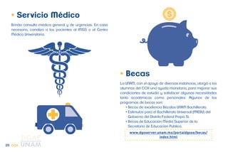 • Servicio Médico 
Brinda consulta médica general y de urgencias. En caso 
necesario, canaliza a los pacientes al IMSS o al Centro 
Médico Universitario. 
• Becas 
La UNAM, con el apoyo de diversas instancias, otorga a los 
alumnos del CCH una ayuda monetaria, para mejorar sus 
condiciones de estudio y satisfacer algunas necesidades 
tanto académicas como personales. Algunos de los 
programas de becas son: 
• Becas de excelencia Bécalos UNAM Bachillerato. 
• Estímulos para el Bachillerato Universal (PREBU) del 
Gobierno del Distrito Federal Prepa Sí. 
• Becas de Educación Media Superior de la 
Secretaría de Educación Pública. 
www.dgoserver.unam.mx/portaldgose/becas/ 
index.html 
25 CCH 
 