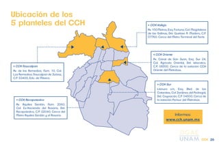 Informes: 
www.cch.unam.mx 
Ubicación de los 
5 planteles del CCH 
• CCH Azcapotzalco 
Av. Aquiles Serdán, Núm. 2060, 
Col. Ex-Hacienda del Rosario, Del. 
Azcapotzalco, C.P. 02040. Cerca del 
Metro Aquiles Serdán y el Rosario. 
• CCH Vallejo 
Av. 100 Metros, Esq. Fortuna, Col. Magdalena 
de las Salinas, Del. Gustavo A. Madero, C.P. 
07760. Cerca del Metro Terminal del Norte. 
• CCH Oriente 
Av. Canal de San Juan, Esq. Sur 24, 
Col. Agrícola Oriental, Del. Iztacalco, 
C.P. 08500. Cerca de la estación CCH 
Oriente del Metrobús. 
• CCH Sur 
Llanura s/n, Esq. Blvd. de las 
Cataratas, Col Jardines del Pedregal, 
Del. Coyoacán, C.P. 04500. Cerca de 
la estación Perisur del Metrobús. 
• CCH Naucalpan 
Av. de los Remedios, Núm. 10, Col. 
Los Remedios, Naucalpan de Juárez, 
C.P. 53400, Edo. de México. 
CCH 26 
 