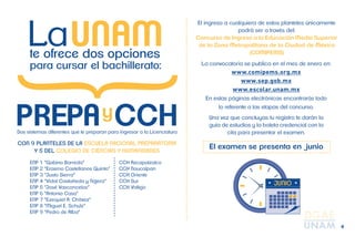 4 
lo referente a las e PREPAyCCH tapas del concurso. 
CON 9 PLANTELES DE LA ESCUELA NACIONAL PREPARATORIA 
Y 5 DEL COLEGIO DE CIENCIAS Y HUMANIDADES 
El ingreso a cualquiera de estos planteles únicamente 
podrá ser a través del: 
Concurso de Ingreso a la Educación Media Superior 
de la Zona Metropolitana de la Ciudad de México 
(COMIPEMS) 
ENP 1 “Gabino Barreda” 
ENP 2 “Erasmo Castellanos Quinto” 
ENP 3 “Justo Sierra” 
ENP 4 “Vidal Castañeda y Nájera” 
ENP 5 “José Vasconcelos” 
ENP 6 “Antonio Caso” 
ENP 7 “Ezequiel A. Chávez” 
ENP 8 “Miguel E. Schulz” 
ENP 9 “Pedro de Alba” 
CCH Azcapotzalco 
CCH Naucalpan 
CCH Oriente 
CCH Sur 
CCH Vallejo 
La convocatoria se publica en el mes de enero en: 
www.comipems.org.mx 
www.sep.gob.mx 
www.escolar.unam.mx 
En estas páginas electrónicas encontrarás todo 
Una vez que concluyas tu registro te darán la 
guía de estudios y la boleta credencial con la 
cita para presentar el examen. 
El examen se presenta en junio 
UNAM te ofrece dos opciones 
para cursar el bachillerato: 
Dos sistemas diferentes que te preparan para ingresar a la Licenciatura 
 