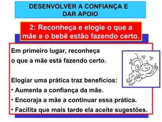 DESENVOLVER A CONFIANÇA E
              DAR APOIO

    2: Reconheça e elogie o que a
   mãe e o bebê estão fazendo certo.
Em primeiro lugar, reconheça
o que a mãe está fazendo certo.


Elogiar uma prática traz benefícios:
• Aumenta a confiança da mãe.
• Encoraja a mãe a continuar essa prática.
• Facilita que mais tarde ela aceite sugestões.
 