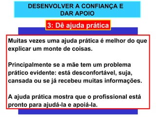 DESENVOLVER A CONFIANÇA E
              DAR APOIO

             3: Dê ajuda prática

Muitas vezes uma ajuda prática é melhor do que
explicar um monte de coisas.

Principalmente se a mãe tem um problema
prático evidente: está desconfortável, suja,
cansada ou se já recebeu muitas informações.

A ajuda prática mostra que o profissional está
pronto para ajudá-la e apoiá-la.
 
