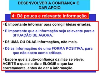 DESENVOLVER A CONFIANÇA E
                 DAR APOIO

     4: Dê pouca e relevante informação
• É importante informar para corrigir idéias erradas.
• É importante que a informação seja relevante para a
      SITUAÇÃO DE AGORA.
• Dê UMA OU DUAS informações, não mais.
• Dê as informações de uma FORMA POSITIVA, para
      que não soem como críticas.
• Espere que a auto-confiança da mãe se eleve,
ACEITE o que ela diz e ELOGIE o que faz
corretamente, antes de dar a informação.
 