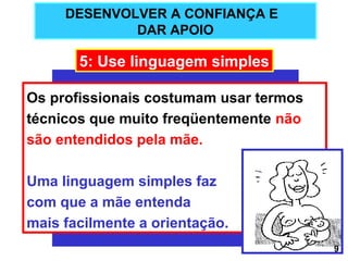 DESENVOLVER A CONFIANÇA E
             DAR APOIO

       5: Use linguagem simples

Os profissionais costumam usar termos
técnicos que muito freqüentemente não
são entendidos pela mãe.

Uma linguagem simples faz
com que a mãe entenda
mais facilmente a orientação.
                                        9
 