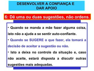 DESENVOLVER A CONFIANÇA E
              DAR APOIO

6: Dê uma ou duas sugestões, não ordens.

 • Quando se manda a mãe fazer alguma coisa,
 isto não a ajuda a se sentir auto-confiante.
 • Quando se SUGERE o que fazer, ela tomará a
 decisão de aceitar a sugestão ou não.
 • Isto a deixa no controle da situação e, caso
 não aceite, estará disposta a discutir outras
 sugestões mais adequadas.
 