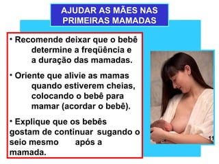 AJUDAR AS MÃES NAS
            PRIMEIRAS MAMADAS

• Recomende deixar que o bebê
     determine a freqüência e
     a duração das mamadas.
• Oriente que alivie as mamas
      quando estiverem cheias,
      colocando o bebê para
      mamar (acordar o bebê).
• Explique que os bebês
gostam de continuar sugando o
                                 11
seio mesmo      após a
mamada.
 