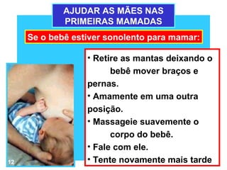 AJUDAR AS MÃES NAS
             PRIMEIRAS MAMADAS
     Se o bebê estiver sonolento para mamar:

                  • Retire as mantas deixando o
                        bebê mover braços e
                  pernas.
                  • Amamente em uma outra
                  posição.
                  • Massageie suavemente o
                        corpo do bebê.
                  • Fale com ele.
12                • Tente novamente mais tarde
 