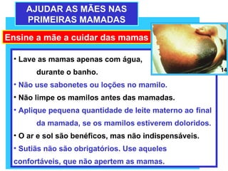 AJUDAR AS MÃES NAS
    PRIMEIRAS MAMADAS

Ensine a mãe a cuidar das mamas

 • Lave as mamas apenas com água,
       durante o banho.                                   14

 • Não use sabonetes ou loções no mamilo.
 • Não limpe os mamilos antes das mamadas.
 • Aplique pequena quantidade de leite materno ao final
       da mamada, se os mamilos estiverem doloridos.
 • O ar e sol são benéficos, mas não indispensáveis.
 • Sutiãs não são obrigatórios. Use aqueles
 confortáveis, que não apertem as mamas.
 