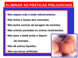 ELIMINAR AS PRÁTICAS PREJUDICIAIS

• Não separe mãe e bebê rotineiramente.

• Não limite o tempo das mamadas.

• Não tenha normas de lavagem de mamilos.

• Não oriente pomadas ou outros cicatrizantes.

• Não pese o bebê antes e depois

      da mamada.
• Não dê outros líquidos.

• Não use bicos artificiais.
                                                 15
 