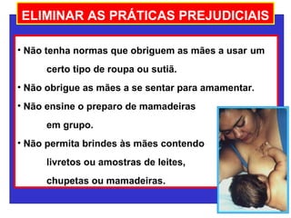 ELIMINAR AS PRÁTICAS PREJUDICIAIS

• Não tenha normas que obriguem as mães a usar um
      certo tipo de roupa ou sutiã.
• Não obrigue as mães a se sentar para amamentar.
• Não ensine o preparo de mamadeiras
      em grupo.
• Não permita brindes às mães contendo
      livretos ou amostras de leites,
      chupetas ou mamadeiras.
 