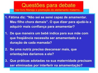 Questões para debate
      Ver livro Manejo e promoção do aleitamento materno...

1. Fátima diz: “Não sei se serei capaz de amamentar.
    Meu filho chora demais”. O que dizer para ajudá-la a
    adquirir mais confiança para amamentar?

1. De que maneira um bebê indica para sua mãe com
   que freqüência necessita ser amamentado e a
   duração de cada mamada?

2. Se uma nutriz precisa descansar mais, que
   orientações daríamos a ela?

3. Que práticas adotadas na sua maternidade precisam
   ser eliminadas por interferir na amamentação?
 