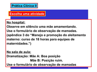 Prática Clínica II

 Escolha uma atividade

No hospital:
Observe em silêncio uma mãe amamentando.
Use o formulário de observação de mamadas.
(apêndice 3 do “Manejo e promoção do aleitamento
materno: curso de 18 horas para equipes de
maternidades.”)

Na sala de aula:
Dramatização: Mãe A: Boa posição
               Mãe B: Posição ruim.
Use o formulário de observação de mamadas
 