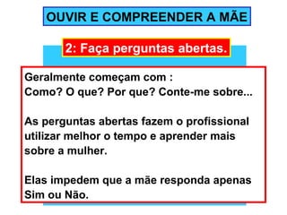 OUVIR E COMPREENDER A MÃE

       2: Faça perguntas abertas.

Geralmente começam com :
Como? O que? Por que? Conte-me sobre...

As perguntas abertas fazem o profissional
utilizar melhor o tempo e aprender mais
sobre a mulher.

Elas impedem que a mãe responda apenas
Sim ou Não.
 