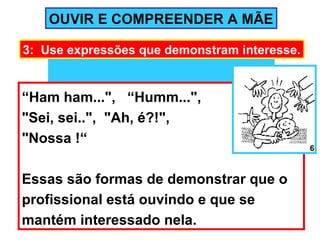 OUVIR E COMPREENDER A MÃE

3: Use expressões que demonstram interesse.


“Ham ham...", “Humm...",
"Sei, sei..", "Ah, é?!",
"Nossa !“
                                              6



Essas são formas de demonstrar que o
profissional está ouvindo e que se
mantém interessado nela.
 