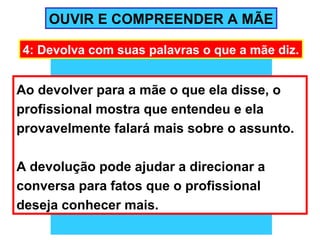 OUVIR E COMPREENDER A MÃE

4: Devolva com suas palavras o que a mãe diz.


Ao devolver para a mãe o que ela disse, o
profissional mostra que entendeu e ela
provavelmente falará mais sobre o assunto.

A devolução pode ajudar a direcionar a
conversa para fatos que o profissional
deseja conhecer mais.
 