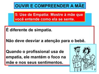 OUVIR E COMPREENDER A MÃE
    5: Use de Empatia: Mostre à mãe que
    você entende como ela se sente.

É diferente de simpatia.

Não deve desviar a atenção para o bebê.

Quando o profissional usa de
empatia, ele mantém o foco na
mãe e nos seus sentimentos.
                                          7
 