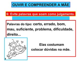 OUVIR E COMPREENDER A MÃE

    6: Evite palavras que soam como julgamento.


    Palavras do tipo: certo, errado, bom,
    mau, suficiente, problema, dificuldade,
    direito...

                        Elas costumam
                   colocar dúvidas na mãe.

8
 