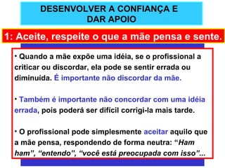 DESENVOLVER A CONFIANÇA E
                 DAR APOIO

1: Aceite, respeite o que a mãe pensa e sente.
  • Quando a mãe expõe uma idéia, se o profissional a
  criticar ou discordar, ela pode se sentir errada ou
  diminuída. É importante não discordar da mãe.

  • Também é importante não concordar com uma idéia
  errada, pois poderá ser difícil corrigi-la mais tarde.

  • O profissional pode simplesmente aceitar aquilo que
  a mãe pensa, respondendo de forma neutra: “Ham
  ham”, “entendo”, “você está preocupada com isso”...
 