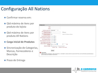 Configuração All Nations


Confirmar reserva em:



Qtd máxima de itens por
produto do lojista



Qtd máxima de itens por
produto All Nations



Carga inicial de Produtos



Sincronização de Categorias,
Marcas, Fornecedores e
Descrição



Prazo de Entrega

 
