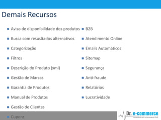 Demais Recursos


Aviso de disponibilidade dos produtos



B2B



Busca com resusltados alternativos



Atendimento Online



Categorização



Emails Automáticos



Filtros



Sitemap



Descrição do Produto (xml)



Segurança



Gestão de Marcas



Anti-fraude



Garantia de Produtos



Relatórios



Manual de Produtos



Lucratividade



Gestão de Clientes



Cupons

 