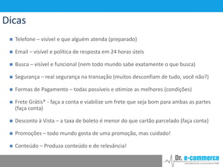 Dicas


Telefone – visível e que alguém atenda (preparado)



Email – visível e política de resposta em 24 horas úteis



Busca – visível e funcional (nem todo mundo sabe exatamente o que busca)



Segurança – real segurança na transação (muitos desconfiam de tudo, você não?)



Formas de Pagamento – todas possíveis e otimize as melhores (condições)



Frete Grátis* - faça a conta e viabilize um frete que seja bom para ambas as partes
(faça conta)



Desconto à Vista – a taxa de boleto é menor do que cartão parcelado (faça conta)



Promoções – todo mundo gosta de uma promoção, mas cuidado!



Conteúdo – Produza conteúdo e de relevância!

 