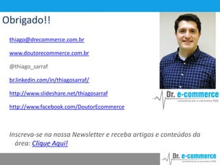 Obrigado!!
thiago@drecommerce.com.br
www.doutorecommerce.com.br
@thiago_sarraf
br.linkedin.com/in/thiagosarraf/
http://www.slideshare.net/thiagosarraf
http://www.facebook.com/DoutorEcommerce

Inscreva-se na nossa Newsletter e receba artigos e conteúdos da
área: Clique Aqui!

 