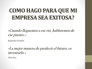 COMO HAGO PARA QUE MI
EMPRESA SEA EXITOSA?
«Cuando lleguemos a ese rio, hablaremos de
ese puente.»
Benjamín Franklin.
«La mejor manera de predecir el futuro, es
inventarlo.»
Alan Kay.
 