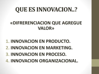 QUE ES INNOVACION..?
«DIFRERENCIACION QUE AGREGUE
VALOR»
1. INNOVACION EN PRODUCTO.
2. INNOVACION EN MARKETING.
3. INNOVACION EN PROCESO.
4. INNOVACION ORGANIZACIONAL.
 