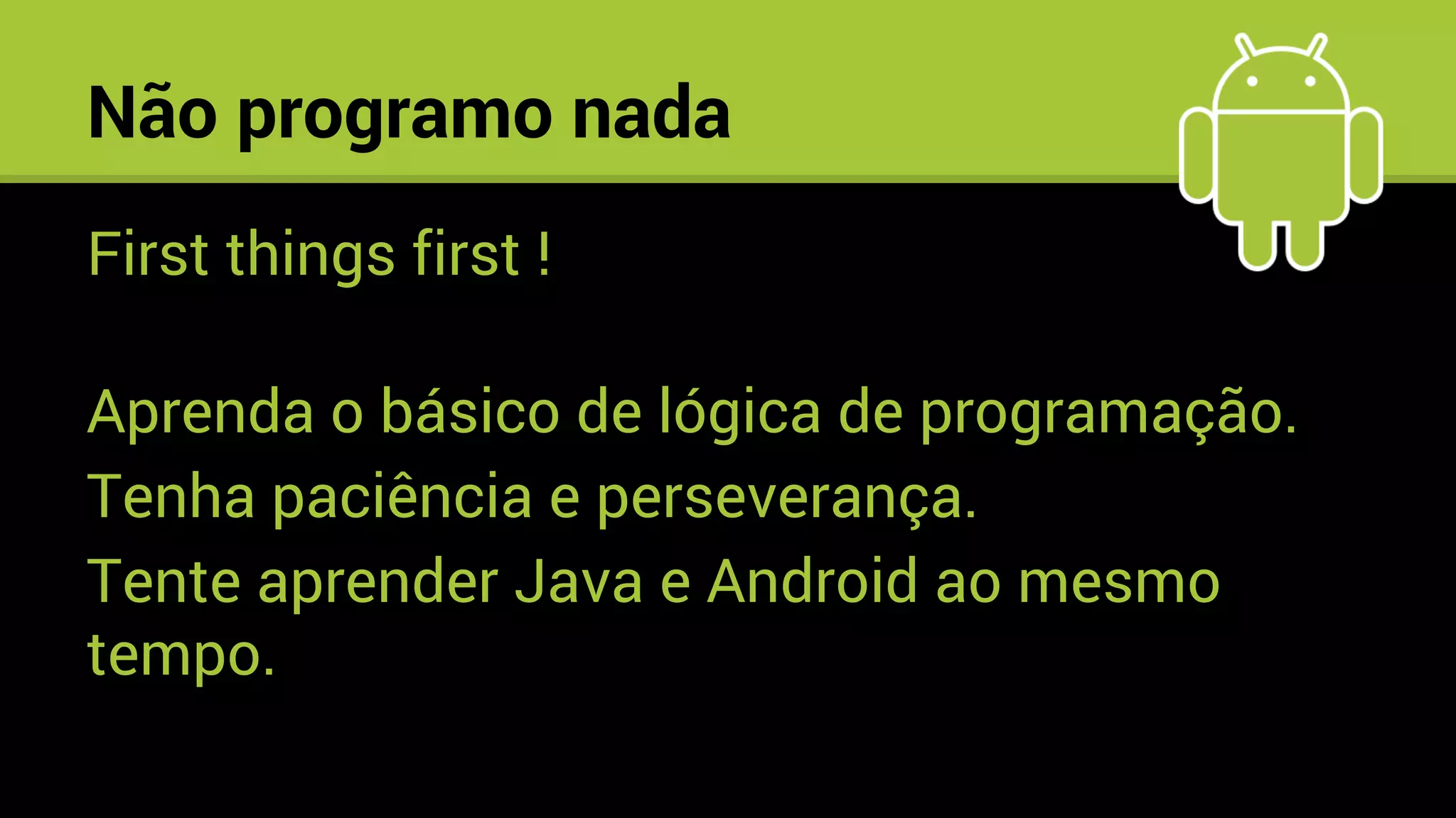 Não programo nada
First things first !
Aprenda o básico de lógica de programação.
Tenha paciência e perseverança.
Tente aprender Java e Android ao mesmo
tempo.
 