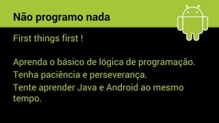Não programo nada
First things first !
Aprenda o básico de lógica de programação.
Tenha paciência e perseverança.
Tente aprender Java e Android ao mesmo
tempo.
 
