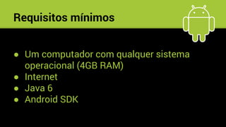 Requisitos mínimos
● Um computador com qualquer sistema
operacional (4GB RAM)
● Internet
● Java 6
● Android SDK
 