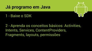 Já programo em Java
1 - Baixe o SDK
2 - Aprenda os conceitos básicos: Activities,
Intents, Services, ContentProviders,
Fragments, layouts, permissões
 
