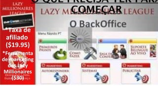 O QUE PRECISA TER PARA 
COMEÇAR 
*Taxa de 
afiliado 
($19.95) 
*Ferramenta 
de marketing 
dos Lazy 
Millionaires 
($30) 
 