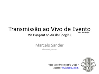 Transmissão ao Vivo de Evento
Via Hangout on Air do Google+
Marcelo Sander
@marcelo_sander
Você já conhece o LEO Clube?
Acesse: www.leold2.com
Para iniciantes
 