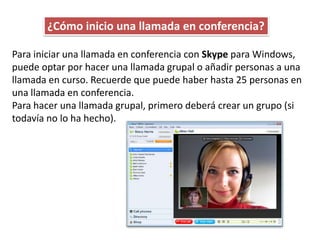 ¿Cómo inicio una llamada en conferencia?

Para iniciar una llamada en conferencia con Skype para Windows,
puede optar por hacer una llamada grupal o añadir personas a una
llamada en curso. Recuerde que puede haber hasta 25 personas en
una llamada en conferencia.
Para hacer una llamada grupal, primero deberá crear un grupo (si
todavía no lo ha hecho).
 