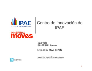 Centro de Innovación de
                    IPAE


           Iván Vera
           INNSPIRAL Moves
           Lima, 30 de Mayo de 2012


           www.innspiralmoves.com
ivanvera
 