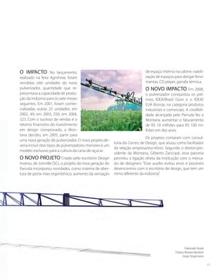 O IMPACTO No lançamento,
realizado na feira Agrishow, foram
vendidas oito unidades do novo
pulverizador, quantidade que re-
presentava a capacidade de produ-
ção da indústria para os sete meses
seguintes. Em 2001, foram comer-
cializadas outras 25 unidades; em
2002, 49; em 2003, 250; em 2004,
323. Com o sucesso de vendas e o
retorno financeiro do investimento
em design comprovado, a Mon-
tana decidiu, em 2005, partir para
uma nova geração do pulverizador. O novo projeto de-
veria incluir dois tipos de pulverizadores menores e um
modelo exclusivo para a cultura da cana-de-açúcar.
O NOVO PROJETO Criado pelo escritório Design
Inverso, de Joinville (SC), o projeto da nova geração do
Parruda incorporou novidades, como sistema de aber-
tura de porta mais ergonômico; aumento da sensação
de espaço interno na cabine; viabili-
zação de espaços para abrigar ferra-
mentas, CD player, garrafa térmica.
O NOVO IMPACTO Em 2008,
o pulverizador conquistou os prê-
mios IDEA/Brasil Ouro e o IDEA/
EUA Bronze, na categoria produtos
industriais e comerciais. A credibili-
dade alcançada pelo Parruda fez a
Montana aumentar o faturamento
de R$ 10 milhões para R$ 100 mi-
lhões em dez anos.
Os projetos contaram com consul-
toria do Centro de Design, que atuou como facilitador
da relação empresa/escritório. Segundo o diretor-pre-
sidente da Montana, Gilberto Zancopé, essa parceria
permitiu a ligação direta da instituição com o merca-
do de designers: “Esse auxílio evitou erros e possíveis
desencontros com o escritório de design, que tem um
ritmo diferente da indústria”.
Pulverizador Parruda
Empresa: Montana Agriculture
Design: Design Inverso
11
 
