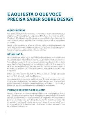 O que é design?
Para quem vai contratar uma consultoria ou escritório de design pela primeira vez, é
importante definir o design como um processo de melhoria. Ele se inicia com a iden-
tificação e a definição de um problema ou uma oportunidade, e é concluído quando
se chega a uma solução original e eficaz (um design!), que atenda às necessidades
do usuário.
Design é uma sequência de ações de pesquisa, definição e desenvolvimento de
ideias até que se encontre a melhor solução possível, que pode ser aplicada a produ-
tos, comunicação, serviços, websites, espaços e sistemas.
Design não é...
Quando se fala em design, alguns equívocos de conceituação acabam impedindo o
seu uso efetivo pela indústria. Esses enganos são, principalmente, baseados em in-
formações que reduzem o design apenas a um rótulo de produtos elitistas ou muito
caros. A decorrência disso é que, por vezes, todo um projeto de desenvolvimento
de design acaba sendo julgado por sua aparência e não pelo seu desempenho ou
totalidade, o que associa a profissão de design a uma atividade de caráter decorativo
e superficial.
Design não é “maquiagem”, mas melhoria efetiva de produtos, serviços e processos
para atender à demanda e ao desejo do usuário.
Como design é um termo muito usado, isso pode desgastar o seu conceito e pro-
vocar uma confusão, uma vez que a palavra serve para descrever tanto uma ação
quanto um resultado. Somente quando uma empresa vê os benefícios que o design
pode trazer, é que se percebe o real valor desse tipo de investimento.
Por que você precisa de design?
Design é desenvolver produtos competitivos, focados nas necessidades do usuário
final. O processo de design determina o desempenho, o apelo, a facilidade de utiliza-
ção, os custos de fabricação e o posicionamento de um produto. Portanto, não é sur-
presa que as empresas que usam design de uma maneira eficaz tendem a ser mais
competitivas e lucrativas. O sucesso no mercado e a experiência acumulada levam
ao uso estratégico do design, que ajuda a desenvolver produtos novos e melhores
de uma forma sistematizada.
E aqui está o que você
precisa saber sobre design
14
 