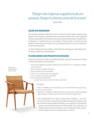 Ação do designer
Um processo de design ideal deve reunir o conhecimento de todas as pessoas que
possam ser envolvidas ou afetadas pelo novo produto: desde clientes até equipe de
vendas, distribuidores, fornecedores, executivos, equipe de produção e engenheiros.
O designer é o profissional que vai investigar e facilitar todos os pontos de vista,
desejos e expectativas em insights úteis, que deverão auxiliar no processo de desen-
volvimento do produto.
Um bom designer deve ser hábil em várias técnicas de pesquisa, criatividade, apre-
sentação, engenharia e prototipagem.
Planejando um projeto de design
Antes de se colocar em prática um projeto de design, você precisa planejar. Conheça
os fatores que devem ser observados:
• 	 Quais são os objetivos do projeto de design? Eles se alinham com os objetivos estratégi-
cos da empresa?
• 	 Quem vai fazer o trabalho de design?
• 	 Que competências são necessárias?
• 	 Como o novo produto será comercializado?
• 	 Como o projeto será testado e avaliado?
• 	 Onde o produto será fabricado?
• Existem pontos de controle e decisão no processo?
E também...
• Prazos – estabeleça uma data realista ou um evento de referência para o lança-
mento do novo produto.
• Orçamento – identifique os diferentes itens de custos, impostos, materiais, produção.
• Administração – códigos internos de custos, contratos, regulamentos.
Com o planejamento nas mãos, é preciso fazer o briefing – um docu-
mento que contém a descrição do problema proposto no projeto, junto
de uma breve apresentação da empresa, seus objetivos e requisitos de
projeto. Esse primeiro esboço do briefing pode sofrer alterações ao
longo do processo de consultoria, mas é fundamental para a defini-
ção do projeto e para servir de base para o contrato.
“Designnãoéapenasaaparênciadeum
produto.Designéaformacomoelefunciona.”
Steve Jobs
Cadeira Lua Nova
Empresa: Brisa Móveis
Design: Asa Design
15
 