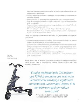 atenção ao acabamento e aos detalhes – esses são aspectos que revelam muito da com-
petência técnica dos designers.
•	 Como os projetos são estruturados e planejados? O processo é adequado para os requisi-
tos de seus produtos?
•	 Existem exemplos em que o trabalho de pesquisa influenciou o resultado do projeto?
•	 Quais são as condições contratuais em relação à propriedade intelectual dos projetos? Isso
pode ser negociado?
•	 Faça uma visita às instalações: parece ser uma organização bem administrada?“Informali-
dade criativa”é bom, bagunça é ruim.
•	 Fale com os designers da equipe, pois são eles que vão conduzir o seu projeto.
•	 Boas consultorias fazem muitas perguntas sobre a sua empresa e sobre o projeto propos-
to, com o intuito de se prepararem melhor.
Depois de cada visita, converse com seu colega e façam anotações. Considere al-
guns pontos:
• 	 Houve empatia com a equipe da consultoria? Vocês conseguem imaginar a sua empresa
colaborando de forma aberta e construtiva com essa equipe?
• 	 A consultoria tem a capacidade técnica necessária para desenvolver seus produtos e dia-
logar com seus técnicos e engenheiros? Se o seu produto for de natureza altamente téc-
nica, é recomendável que a consultoria externa também tenha forte habilidade técnica, a
fim de colaborar com seus engenheiros.
• 	 Essa consultoria tem potencial para exceder às suas expectativas?
• 	 A consultoria visitada fez questionamentos que desafiaram – construtivamente – a pro-
posta inicial do projeto?
Muitas vezes a seleção pode ser baseada em intuição e percepção. Isso é perfeita-
mente aceitável. Pode ser mais produtivo trabalhar com alguém com quem haja
empatia e engajamento.
Trikke Pon-e
Empresa:Trikke
Design: Prospera Comercial
“Estudos realizados pela CNI indicam
que 75% das empresas que investiram
recentemente em design registraram
aumentos em suas vendas. Dessas, 41%
também conseguiram reduzir
seus custos.”
A Importância do Design para sua Empresa
Confederação Nacional da Indústria - CNI
17
 
