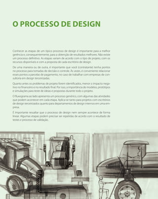 Conhecer as etapas de um típico processo de design é importante para a melhor
gerência e, consequentemente, para a obtenção de resultados melhores. Não existe
um processo definitivo. As etapas variam de acordo com o tipo de projeto, com os
recursos disponíveis e com a proposta de cada escritório de design.
De uma maneira ou de outra, é importante que você (contratante) tenha pontos
no processo para tomadas de decisão e controle. Às vezes, é conveniente relacionar
esses pontos a parcelas de pagamento, no caso de trabalhar com empresas de con-
sultoria em design terceirizadas.
Quanto antes os problemas de projeto forem identificados, menor o impacto nega-
tivo no financeiro e no resultado final. Por isso, a importância de modelos, protótipos
e simulações para teste de ideias e propostas durante todo o projeto.
O fluxograma ao lado apresenta um processo genérico, com algumas das atividades
que podem acontecer em cada etapa. Aplica-se tanto para projetos com escritórios
de design terceirizados quanto para departamentos de design internos em uma em-
presa.
É importante ressaltar que o processo de design nem sempre acontece de forma
linear. Algumas etapas podem precisar ser repetidas de acordo com o resultado de
testes e processo de validação.
O Processo de Design
18
 