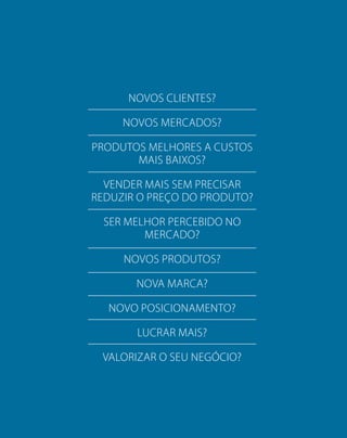 NOVOS CLIENTES?
NOVOS MERCADOS?
PRODUTOS MELHORES A CUSTOS
MAIS BAIXOS?
VENDER MAIS SEM PRECISAR
REDUZIR O PREÇO DO PRODUTO?
SER MELHOR PERCEBIDO NO
MERCADO?
NOVOS PRODUTOS?
NOVA MARCA?
NOVO POSICIONAMENTO?
LUCRAR MAIS?
VALORIZAR O SEU NEGÓCIO?
 