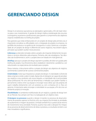 Gerenciando design
Design é um processo que precisa ser planejado e gerenciado, a fim de trazer retor-
no para o seu investimento. A gestão de design implica coordenação dos recursos
(cronograma, orçamento e profissionais), para garantir o cumprimento dos objetivos
originais estabelecidos no briefing do projeto.
Para gestores que estão embarcando em um projeto de design pela primeira vez, é
importante considerar as dificuldades com a integração do projeto na empresa, no
portfólio de produtos e na gerência de cronograma e custos. Gerenciar a complexi-
dade de um projeto de design é diferente de outros negócios, mas existem alguns
princípios que podem auxiliar nesse processo:
Liderança: as decisões tomadas sobre o projeto vão impactar diretamente nos pro-
dutos e serviços oferecidos pela empresa. Portanto, eles são estratégicos. Tais deci-
sões são fundamentais e, assim, o projeto deve ser tratado em nível gerencial.
Briefing: para que o projeto de design seja bem-sucedido, ele deve ser guiado pelo
briefing de projeto. Essa ferramenta deve estabelecer claramente o problema a ser
solucionado e as expectativas de resultado para o projeto.
Dessa maneira, o documento alinha o projeto de design aos objetivos do negócio,
aumentando o potencial de sucesso comercial do projeto.
Criatividade: motor que impulsiona o projeto de design. A criatividade é a fonte de
ideias originais e onde o valor é criado. Apesar de um designer ser capaz de perceber
seu negócio e seus produtos sob novos ângulos, a criatividade não é exclusividade
desse profissional. Há uma série de ferramentas e métodos que podem facilitar o
pensamento criativo entre sua equipe e encorajar novas ideias que são próprias de
quem trabalha diretamente com um produto ou com a empresa em si. Para um
gerente, é importante saber encorajar a criatividade na sua equipe, a fim de criar um
ambiente propício à inovação.
Flexibilidade: no ambiente multifacetado de um negócio, a gestão do design tem
de ser flexível, mas sempre com foco na realização de um objetivo claro.
O designer no processo: quando o design é inserido no processo de desenvolvi-
mento de produtos apenas no final do ciclo, seu impacto fica limitado às atividades
de acabamento e imagem do produto. Limitado também fica o potencial de retorno
de investimento nessa atividade. Portanto, quanto mais cedo o designer for integra-
do ao processo de desenvolvimento de ideias e produtos, os resultados tendem a ser
mais inovadores e significativos.
20
 