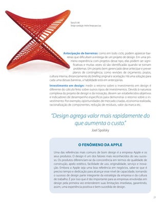 Antecipação de barreiras: como em todo ciclo, podem aparecer bar-
reiras que dificultam a entrega de um projeto de design. Em uma pri-
meira experiência com projetos desse tipo, elas podem ser signi-
ficativas e muitas vezes só são identificadas quando se tornam
problemas. Um projeto bem gerenciado deve antecipar e prever
planos de contingência, como revisões de orçamento, prazos,
cultura interna, distanciamento do briefing original e aceitação. Há uma solução para
cada uma dessas barreiras, a habilidade está em antecipá-las.
Investimento em design: medir o retorno sobre o investimento em design é
diferente do cálculo feito sobre outros tipos de investimentos. Devido à natureza
complexa do projeto de design e da inovação, devem ser estabelecidos objetivos
e indicadores de desempenho específicos para demonstrar o retorno sobre o in-
vestimento. Por exemplo, oportunidades de mercado criadas, economia realizada,
racionalização de componentes, redução de resíduos, valor da marca etc.
O fenômeno da Apple
Uma das referências mais comuns de bom design é a empresa Apple e os
seus produtos. O design é um dos fatores mais reconhecidos do seu suces-
so. Os produtos diferenciam-se da concorrência em termos de qualidade de
construção, apelo estético, facilidade de uso, originalidade, serviço e inova-
ção. Embora a Apple seja uma boa referência em negócios, sabe-se que é
preciso tempo e dedicação para alcançar esse nível de capacidade, tornando
o sucesso de design parte integrante da estratégia da empresa e da cultura
de trabalho. É por isso que é tão importante para as empresas envolvidas em
design pela primeira vez entenderem suas limitações imediatas, garantindo,
assim, uma experiência positiva e bem-sucedida de design.
“Design agrega valor mais rapidamente do
que aumenta o custo.”
Joel Spolsky
Banco R-540
Design e produção: Fetiche Design para Casa
21
 