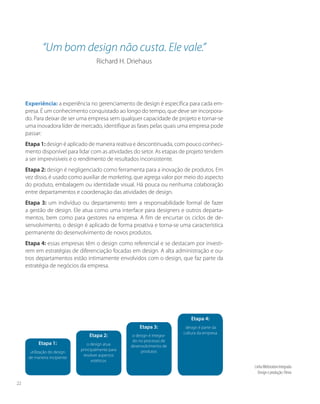 Etapa 1:
utilização do design
de maneira incipiente
Etapa 2:
o design atua
principalmente para
resolver aspectos
estéticos
Etapa 3:
o design é integra-
do no processo de
desenvolvimento de
produtos
Experiência: a experiência no gerenciamento de design é específica para cada em-
presa. É um conhecimento conquistado ao longo do tempo, que deve ser incorpora-
do. Para deixar de ser uma empresa sem qualquer capacidade de projeto e tornar-se
uma inovadora líder de mercado, identifique as fases pelas quais uma empresa pode
passar:
Etapa 1: design é aplicado de maneira reativa e descontinuada, com pouco conheci-
mento disponível para lidar com as atividades do setor. As etapas de projeto tendem
a ser imprevisíveis e o rendimento de resultados inconsistente.
Etapa 2: design é negligenciado como ferramenta para a inovação de produtos. Em
vez disso, é usado como auxiliar de marketing, que agrega valor por meio do aspecto
do produto, embalagem ou identidade visual. Há pouca ou nenhuma colaboração
entre departamentos e coordenação das atividades de design.
Etapa 3: um indivíduo ou departamento tem a responsabilidade formal de fazer
a gestão de design. Ele atua como uma interface para designers e outros departa-
mentos, bem como para gestores na empresa. A fim de encurtar os ciclos de de-
senvolvimento, o design é aplicado de forma proativa e torna-se uma característica
permanente do desenvolvimento de novos produtos.
Etapa 4: essas empresas têm o design como referencial e se destacam por investi-
rem em estratégias de diferenciação focadas em design. A alta administração e ou-
tros departamentos estão intimamente envolvidos com o design, que faz parte da
estratégia de negócios da empresa.
Etapa 4:
design é parte da
cultura da empresa
“Um bom design não custa. Ele vale.”
Richard H. Driehaus
LinhaWebstation Integrada
Design e produção: Flevix
22
 