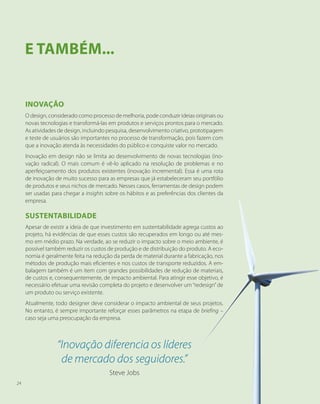 Inovação
O design, considerado como processo de melhoria, pode conduzir ideias originais ou
novas tecnologias e transformá-las em produtos e serviços prontos para o mercado.
As atividades de design, incluindo pesquisa, desenvolvimento criativo, prototipagem
e teste de usuários são importantes no processo de transformação, pois fazem com
que a inovação atenda às necessidades do público e conquiste valor no mercado.
Inovação em design não se limita ao desenvolvimento de novas tecnologias (ino-
vação radical). O mais comum é vê-lo aplicado na resolução de problemas e no
aperfeiçoamento dos produtos existentes (inovação incremental). Essa é uma rota
de inovação de muito sucesso para as empresas que já estabeleceram seu portfólio
de produtos e seus nichos de mercado. Nesses casos, ferramentas de design podem
ser usadas para chegar a insights sobre os hábitos e as preferências dos clientes da
empresa.
Sustentabilidade
Apesar de existir a ideia de que investimento em sustentabilidade agrega custos ao
projeto, há evidências de que esses custos são recuperados em longo ou até mes-
mo em médio prazo. Na verdade, ao se reduzir o impacto sobre o meio ambiente, é
possível também reduzir os custos de produção e de distribuição do produto. A eco-
nomia é geralmente feita na redução da perda de material durante a fabricação, nos
métodos de produção mais eficientes e nos custos de transporte reduzidos. A em-
balagem também é um item com grandes possibilidades de redução de materiais,
de custos e, consequentemente, de impacto ambiental. Para atingir esse objetivo, é
necessário efetuar uma revisão completa do projeto e desenvolver um“redesign”de
um produto ou serviço existente.
Atualmente, todo designer deve considerar o impacto ambiental de seus projetos.
No entanto, é sempre importante reforçar esses parâmetros na etapa de briefing –
caso seja uma preocupação da empresa.
E TAMBÉM...
“Inovação diferencia os líderes
de mercado dos seguidores.”
Steve Jobs
24
 